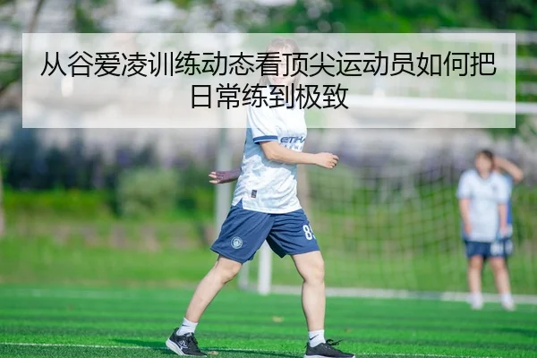 从谷爱凌训练动态看顶尖运动员如何把日常练到极致